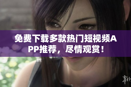 免费下载多款热门短视频APP推荐，尽情观赏！
