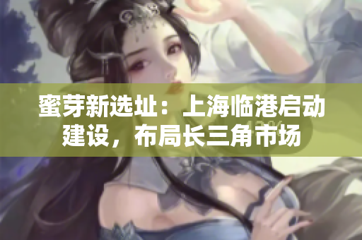 蜜芽新选址：上海临港启动建设，布局长三角市场