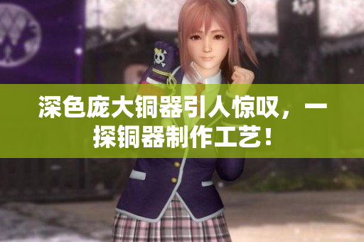 深色庞大铜器引人惊叹，一探铜器制作工艺！