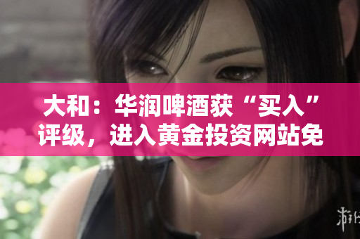 大和：华润啤酒获“买入”评级，进入黄金投资网站免费获取。