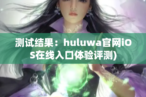 测试结果：huluwa官网iOS在线入口体验评测)