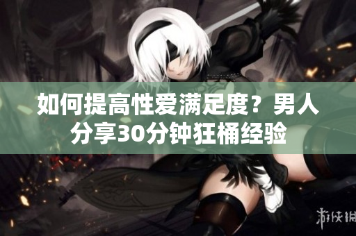 如何提高性爱满足度？男人分享30分钟狂桶经验