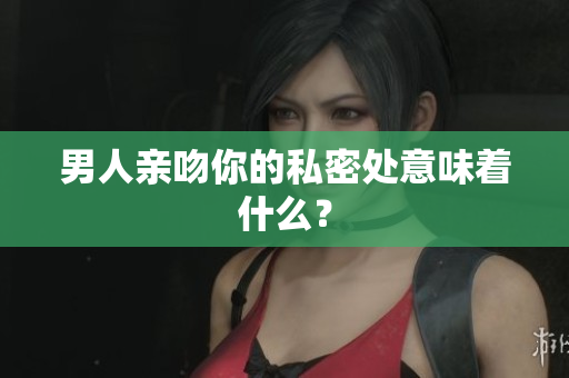 男人亲吻你的私密处意味着什么？