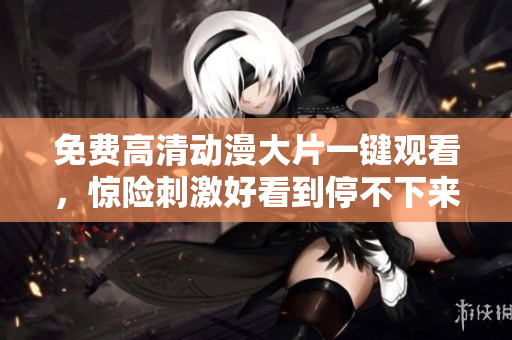 免费高清动漫大片一键观看，惊险刺激好看到停不下来
