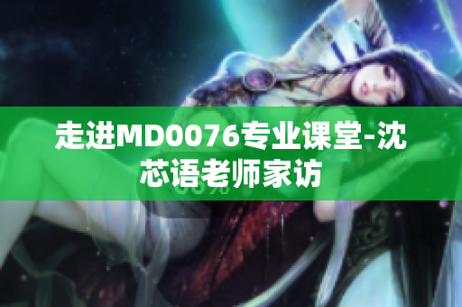 走进MD0076专业课堂-沈芯语老师家访