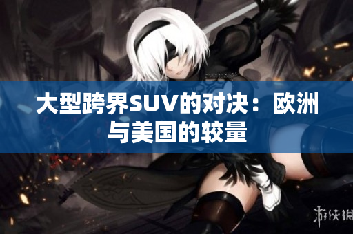 大型跨界SUV的对决：欧洲与美国的较量