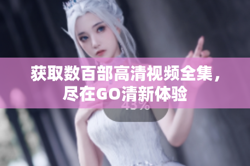 获取数百部高清视频全集，尽在GO清新体验