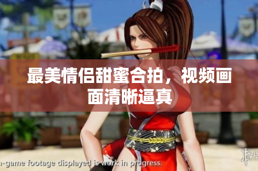 最美情侣甜蜜合拍，视频画面清晰逼真