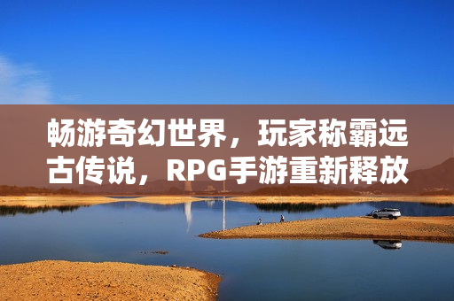 畅游奇幻世界，玩家称霸远古传说，RPG手游重新释放