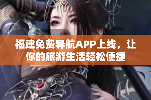 福建免费导航APP上线，让你的旅游生活轻松便捷
