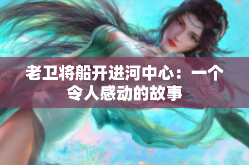 老卫将船开进河中心：一个令人感动的故事