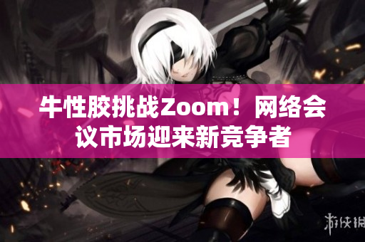 牛性胶挑战Zoom！网络会议市场迎来新竞争者