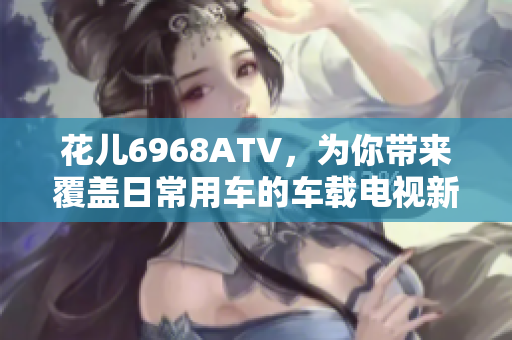 花儿6968ATV，为你带来覆盖日常用车的车载电视新选择