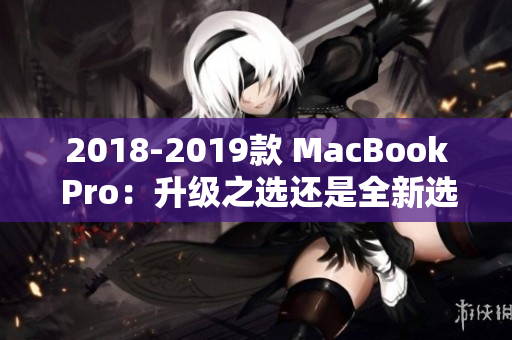 2018-2019款 MacBook Pro：升级之选还是全新选择？