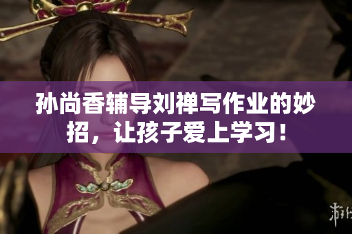 孙尚香辅导刘禅写作业的妙招，让孩子爱上学习！