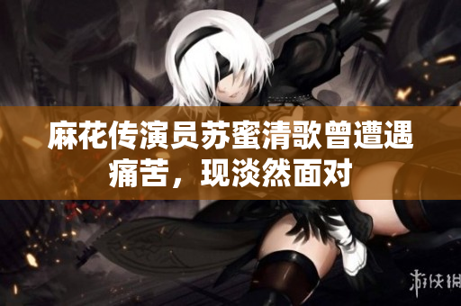 麻花传演员苏蜜清歌曾遭遇痛苦，现淡然面对