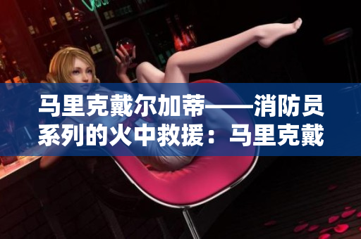 马里克戴尔加蒂——消防员系列的火中救援：马里克戴尔加蒂消防员实录