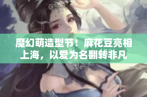 魔幻萌造型节！麻花豆亮相上海，以爱为名翻转非凡