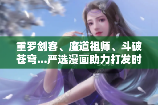 重罗剑客、魔道祖师、斗破苍穹...严选漫画助力打发时间