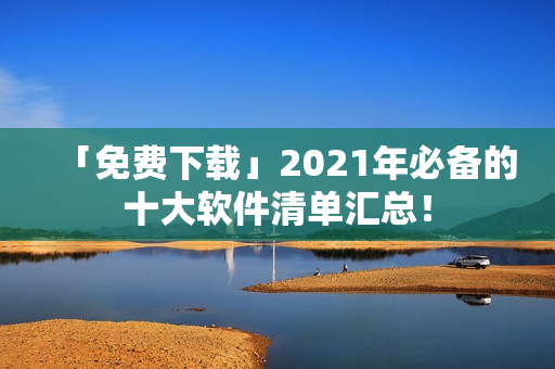 「免费下载」2021年必备的十大软件清单汇总！