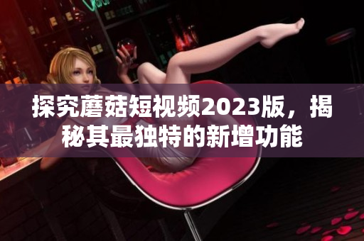探究蘑菇短视频2023版，揭秘其最独特的新增功能