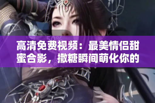 高清免费视频：最美情侣甜蜜合影，撒糖瞬间萌化你的心