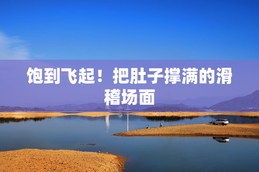 饱到飞起！把肚子撑满的滑稽场面