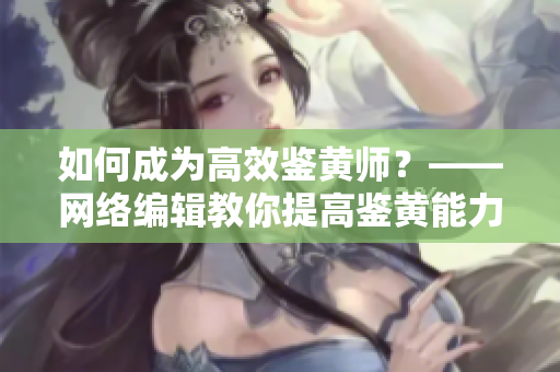 如何成为高效鉴黄师？——网络编辑教你提高鉴黄能力