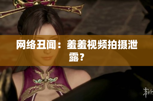 网络丑闻：羞羞视频拍摄泄露？