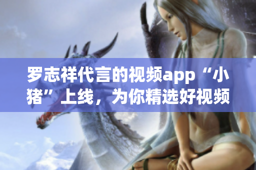 罗志祥代言的视频app“小猪”上线，为你精选好视频！
