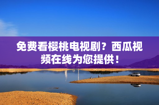 免费看樱桃电视剧？西瓜视频在线为您提供！
