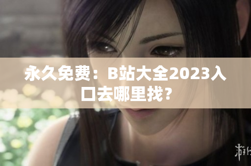 永久免费：B站大全2023入口去哪里找？