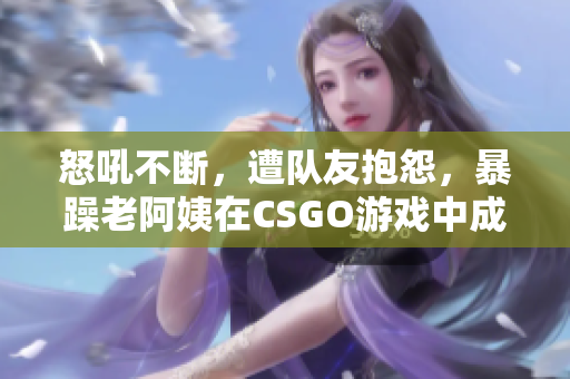 怒吼不断，遭队友抱怨，暴躁老阿姨在CSGO游戏中成为“网红”