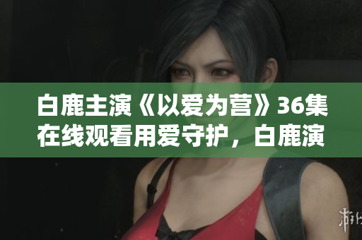 白鹿主演《以爱为营》36集在线观看用爱守护，白鹿演绎《以爱为营》