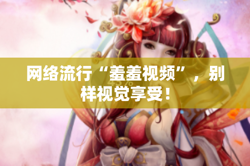 网络流行“羞羞视频”，别样视觉享受！