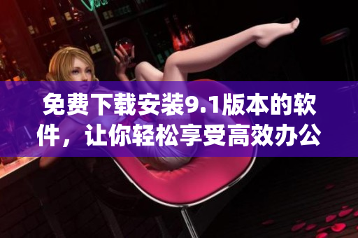 免费下载安装9.1版本的软件，让你轻松享受高效办公！)