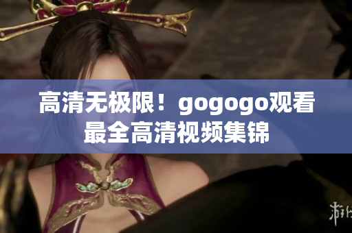 高清无极限！gogogo观看最全高清视频集锦