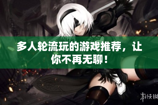 多人轮流玩的游戏推荐，让你不再无聊！