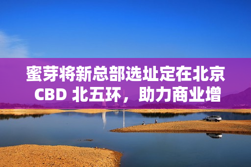 蜜芽将新总部选址定在北京 CBD 北五环，助力商业增长。