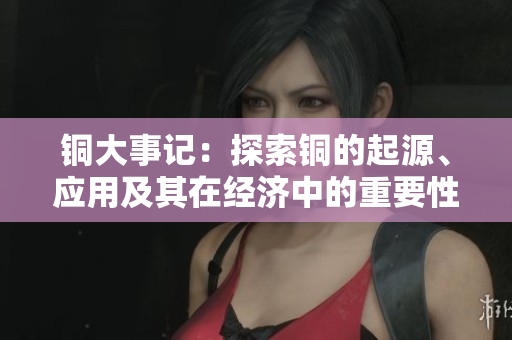 铜大事记：探索铜的起源、应用及其在经济中的重要性
