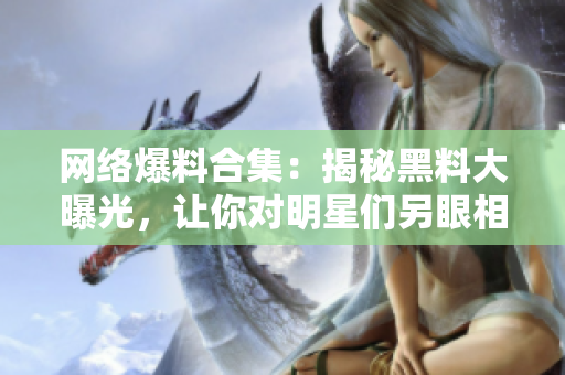 网络爆料合集：揭秘黑料大曝光，让你对明星们另眼相看！