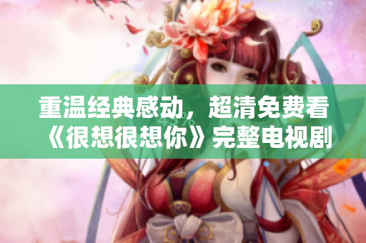 重温经典感动，超清免费看《很想很想你》完整电视剧