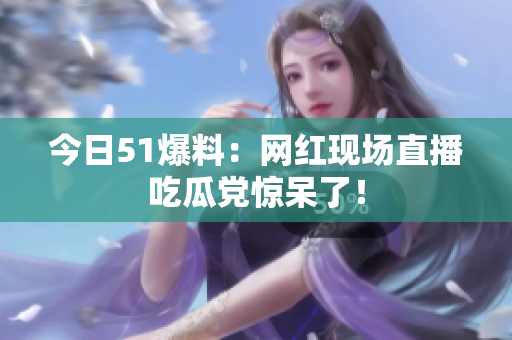 今日51爆料：网红现场直播吃瓜党惊呆了！