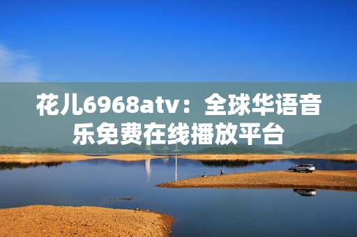 花儿6968atv：全球华语音乐免费在线播放平台