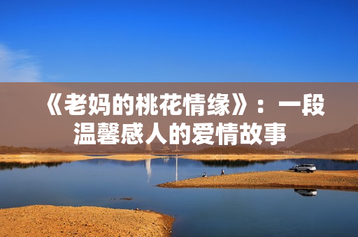 《老妈的桃花情缘》：一段温馨感人的爱情故事