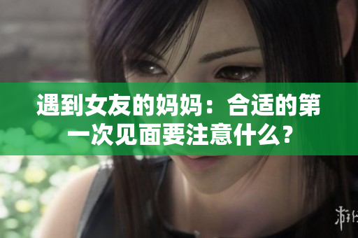遇到女友的妈妈：合适的第一次见面要注意什么？