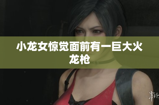 小龙女惊觉面前有一巨大火龙枪