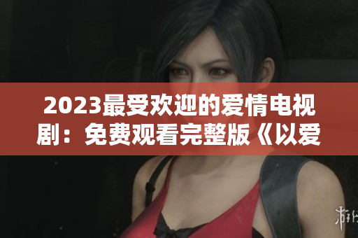 2023最受欢迎的爱情电视剧：免费观看完整版《以爱为营》！