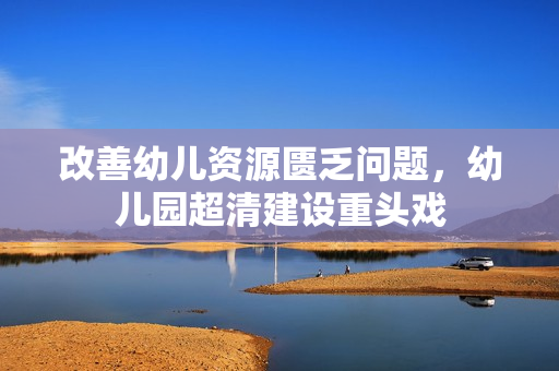 改善幼儿资源匮乏问题，幼儿园超清建设重头戏