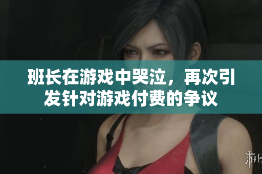 班长在游戏中哭泣，再次引发针对游戏付费的争议